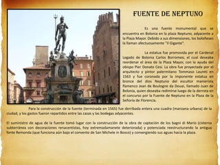 Fuente de Neptuno
Es una fuente monumental que se
encuentra en Bolonia en la plaza Neptuno, adyacente a
la Plaza Mayor. Debido a sus dimensiones, los boloñeses
la llaman afectuosamente "il Gigante“.
La estatua fue promovida por el Cardenal
Legado de Bolonia Carlos Borromeo, el cual deseaba
reordenar el área de la Plaza Mayor, con la ayuda del
obispo Pier Donato Cesi. La obra fue proyectada por el
arquitecto y pintor palermitano Tommaso Laureti en
1563 y fue coronada por la imponente estatua en
bronce del dios Neptuno del escultor manierista
flamenco Jean de Boulogne da Douai, llamado Juan de
Bolonia, quien deseaba redimirse luego de la derrota en
el concurso por la Fuente de Neptuno en la Plaza de la
Señoría de Florencia.
Para la construcción de la fuente (terminada en 1565) fue derribada entera una cuadra (manzana urbana) de la
ciudad, y los gastos fueron repartidos entre las casas y las bodegas adyacentes.
El suministro de agua de la fuente tomó lugar con la construcción de la obra de captación de los bagni di Mario (cisterna
subterránea con decoraciones renacentistas, hoy extremadamanete deteriorada) y potenciada reestructurando la antigua
fonte Remonda (que funciona aún bajo el convento de San Michele in Bosco) y convergiendo sus aguas hacia la plaza.
 