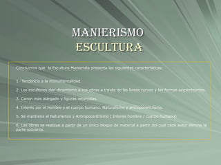 Manierismo
Escultura
Concluimos que la Escultura Manierista presenta las siguientes características:
1. Tendencia a la monumentalidad.
2. Los escultores dan dinamismo a sus obras a través de las líneas curvas y las formas serpenteantes.
3. Canon más alargado y figuras retorcidas.
4. Interés por el hombre y el cuerpo humano. Naturalismo y antropocentrismo.
5. Se mantiene el Naturismos y Antropocentrismo ( Interes hombre / cuerpo humano)
6. Las obras se realizan a partir de un único bloque de material a partir del cual cada autor elimina la
parte sobrante.
 