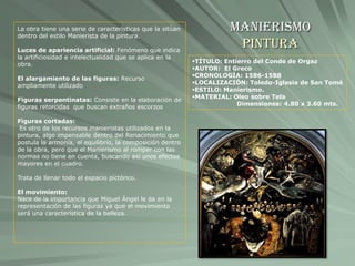 Manierismo
Pintura
TÍTULO: Entierro del Conde de Orgaz
AUTOR: El Greco
CRONOLOGÍA: 1586-1588
LOCALIZACIÓN: Toledo-Iglesia de San Tomé
ESTILO: Manierismo.
MATERIAL: Oleo sobre Tela
Dimensiones: 4.80 x 3.60 mts.
La obra tiene una serie de características que la sitúan
dentro del estilo Manierista de la pintura.
Luces de apariencia artificial: Fenómeno que indica
la artificiosidad e intelectualidad que se aplica en la
obra.
El alargamiento de las figuras: Recurso
ampliamente utilizado
Figuras serpentinatas: Consiste en la elaboración de
figuras retorcidas que buscan extraños escorzos
Figuras cortadas:
Es otro de los recursos manieristas utilizados en la
pintura, algo impensable dentro del Renacimiento que
postula la armonía, el equilibrio, la composición dentro
de la obra, pero que el Manierismo al romper con las
normas no tiene en cuenta, buscando así unos efectos
mayores en el cuadro.
Trata de llenar todo el espacio pictórico.
El movimiento:
Nace de la importancia que Miguel Ángel le da en la
representación de las figuras ya que el movimiento
será una característica de la belleza.
 