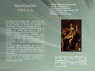Manierismo
Pintura
TÍTULO: Madonna del largo cuello
AUTOR: Parmigianino
CRONOLOGÍA: 1534-1535
LOCALIZACIÓN: Galeria de los Uffizi
ESTILO: Manierismo.
MATERIAL: Oleo sobre tela.
La Madonna del largo cuello - es la obra más
interesante de la producción del Parmigianino
ya que recoge su manera de entender el
Manierismo y resume su lenguaje pictórico.
Emplea figuras alargadas al máximo debido al
empleo de lentes aberrantes y lleva la
anatomía al extremo de la verosimilitud.
Tambien emplea figuras estilizadas tales
como: La figura de María sujeta en su regazo a
un estilizado Niño Jesús, que llega incluso a la
deformidad, asi como los ángeles que
contemplan la escena muestran un canon
similar.
El fondo parece obtenido de una obra
surrealista: una columna aislada a cuyos pies
contemplamos a san Jerónimo, quien lleva en
sus manos la traducción de las Sagradas
Escrituras.
La iluminación crea contrastes que refuerzan el
volumen de los personajes, empleando la
"técnica de los paños mojados" para mostrar la
anatomía del cuerpo.
Se caracterizó por su arbitrariedad en
el uso del color y por sus
exageradamente alargadas
proporciones, muchas veces estiradas
a límites hasta entonces
insospechados.
 