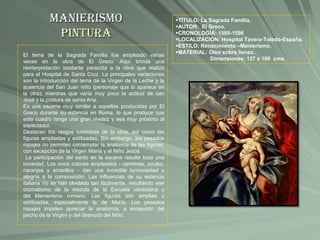 Manierismo
Pintura
TÍTULO: La Sagrada Familia.
AUTOR: El Greco.
CRONOLOGÍA: 1595-1596
LOCALIZACIÓN: Hospital Tavera-Toledo-España.
ESTILO: Renacimiento –Manierismo.
MATERIAL: Oleo sobre lienzo .
Dimensiones: 127 x 106 cms.
El tema de la Sagrada Familia fue empleado varias
veces en la obra de El Greco. Aquí brinda una
reinterpretación bastante parecida a la obra que realizó
para el Hospital de Santa Cruz. La principales variaciones
son la introducción del tema de la Virgen de la Leche y la
ausencia del San Juan niño (personaje que sí aparece en
la otra); mientras que varía muy poco la actitud de san
José y la postura de santa Ana.
Es una escena muy similar a aquellas producidas por El
Greco durante su estancia en Roma, lo que produce que
este cuadro tenga una gran vividez y sea muy próximo al
espectador.
Destacan los rasgos lumínicos de la obra, así como las
figuras ampliadas y estilizadas. Sin embargo, los pesados
ropajes no permiten contemplar la anatomía de las figuras,
con excepción de la Virgen María y el Niño Jesús.
La participación del santo en la escena resulta toda una
novedad. Los vivos colores empleados - carmines, azules,
naranjas y amarillos - dan una increíble luminosidad y
alegría a la composición. Las influencias de su estancia
italiana no se han olvidado tan fácilmente, resultando ese
cromatismo de la mezcla de la Escuela veneciana y
del Manierismo romano. Las figuras son amplias y
estilizadas, especialmente la de María. Los pesados
ropajes impiden apreciar la anatomía, a excepción del
pecho de la Virgen y del desnudo del Niño.
 