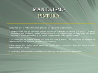 Manierismo
Pintura
Concluimos que la Pintura Manierista presenta las siguientes características:
1. Contraposición con los elementos clásicos basados en la belleza, la armonía y la unidad. Las obras
manieristas son inestables, tensas y desequilibradas. Las composiciones son irregulares, con zonas
muy vacías y otras muy llenas, y las figuras se representan como a punto de caer.
2. Se sustituyen los colores suaves por otros más fríos y ácidos. Las tonalidades no siempre se
corresponden con las reales de los objetos representados.
3. Los dibujos son muchas veces exagerados, sofisticados y artificiosos. Acentúan gestos y giros,
predominio de las curvas.
4. Los artistas deforman sus composiciones por diversos ejes, generalmente diagonales.
 