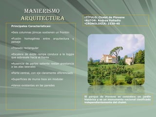 Manierismo
Arquitectura TÍTULO: Chalet de Piovene
AUTOR: Andrea Palladio
CRONOLOGÍA: 1539-40
Principales Características:
•Seis columnas jónicas sostienen un frontón
•Fusión homogénea entre arquitectura y
paisaje
•Trazado rectangular
•Escalera de doble rampa conduce a la loggia
que sobresale hacia el frente
•Ausencia de partes saliente restan prestancia
a las alas laterales
•Parte central, con eje claramente diferenciado
•Superficies de muros lisos sin modular
•Vanos existentes en las paredes
El parque de Piovene se considera un jardín
histórico y es un monumento nacional clasificado
independientemente del chalet.
 