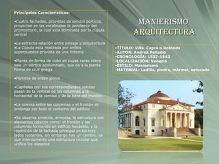Manierismo
Arquitectura
TÍTULO: Villa Capra o Rotonda
AUTOR: Andrea Palladio
CRONOLOGÍA: 1537-1542
LOCALIZACIÓN: Venezia
ESTILO: Manierismo
MATERIAL: Ladillo, piedra, mármol, estucado
Principales Características:
•Cuatro fachadas, provistas de sendos pórticos,
proyectan en las escalinatas la pendiente del
promontorio, la cual esta dominada por la cúpula
central
•La estrecha relación entre paisaje y arquitectura
•La Cúpula esta realizada por anillos
superpuestos provista de una linterna
•Planta en forma de cubo en cuyas caras sobre
sale un pórtico acolumnado, que da a la planta
forma de cruz griega
•Pórticos de orden jónico
•Capiteles con sus correspondientes volutas
pasan de la vertical de las columnas a la
horizontal de la cornisa y de la base del frontón.
•La cornisa entre las columnas y el frontón se
prolonga por todo el contorno del edificio
•Se observa simetría, armonía, la estructura con
elementos clásicos como: el frontón y las
columnas formando un edificio hexástilo, y la
repetición de la fachada principal en los tres
lados restantes, sin embargo hay un cambio, ya
que internamente una estructura circular que
unifica los espacios
 