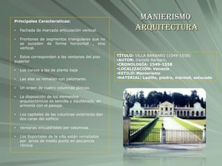 Manierismo
Arquitectura
TÍTULO: VILLA BARBARO (1549-1558)
AUTOR: Daniele Barbaro,
CRONOLOGÍA: 1549-1558
LOCALIZACIÓN: Venezia
ESTILO: Manierismo
MATERIAL: Ladillo, piedra, mármol, estucado
Principales Características:
• Fachada de marcada articulación vertical.
• Frontones de segmentos triangulares que no
se suceden de forma horizontal , sino
vertical.
• Estos corresponden a las ventanas del piso
superior
• Los curvos a las de planta baja
• Las alas se rematan con palomares.
• Un orden de cuatro columnas jónicas.
• La disposición de los elementos
arquitectónicos es sencilla y equilibrada, en
armonía con el paisaje.
• Los capiteles de las columnas exteriores dan
dos caras del edificio
• Ventanas encuadradas por columnas
• Los Soportales de la villa están rematados
por arcos de medio punto en secuencia
rítmica
 