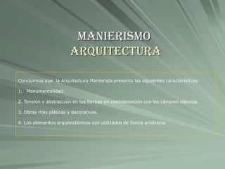 Manierismo
Arquitectura
Concluimos que la Arquitectura Manierista presenta las siguientes características:
1. Monumentalidad.
2. Tensión y abstracción en las formas en contraposición con los cánones clásicos.
3. Obras más pláticas y decorativas.
4. Los elementos arquitectónicos son utilizados de forma arbitraria.
 