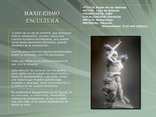 Manierismo
Escultura
TÍTULO: Rapto de las Sabinas
AUTOR: Juan de Bolonia
CRONOLOGÍA: 1583
LOCALIZACIÓN: Florencia
ESTILO: Manierismo.
MATERIAL: Mármol.
Dimensiones: 4.10 mts (altura)
A partir de un eje de simetría, que jerarquiza
toda la composición, el autor coloca tres
cuerpos humanos entrelazados, que pueden
verse desde posiciones diferentes, girando
alrededor de la composición.
Los tres personajes son figuras serpentinadas;
existe un contraste entre los personajes;
Cada uno refleja en su rostro la manera en
que vive la situación
Sabe adecuar las acciones con los gestos,
para captar con el cuerpo los movimientos y
hasta los pensamientos, y así poder contar
una historia que muestre autenticidad,
variedad y veracidad, junto a la perfección y
la belleza de los cuerpos armónicos.
Se evidencia el alargamiento de las figuras, el
eje helicoidal, su dinamismo, movimiento,
multitud de perspectivas, ya que no existe
una sola vista, si no varias dependiendo de
donde se mire.
 