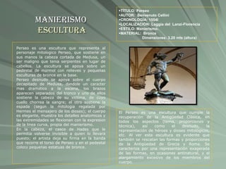 Manierismo
Escultura
TÍTULO: Perseo
AUTOR: Benvenuto Cellini
CRONOLOGÍA: 1554l
LOCALIZACIÓN: Loggia del Lanzi-Florencia
ESTILO: Manierismo.
MATERIAL: Bronce
Dimensiones: 3.20 mts (altura)
Perseo es una escultura que representa al
personaje mitológico Perseo, que sostiene en
sus manos la cabeza cortada de Medusa, un
ser maligno que tenía serpientes en lugar de
cabellos. La escultura se apoya sobre un
pedestal de mármol con relieves y pequeñas
esculturas de bronce en la base.
Perseo desnudo se apoya sobre el cuerpo
decapitado de Medusa, dándole un carácter
mas dramático a la escena, los brazos
aparecen separados del tronco y uno de ellos
sostiene la cabeza de su víctima, de cuyo
cuello chorrea la sangre; el otro sostiene la
espada (según la mitología regalada por
Hermes el mensajero de los dioses); el cuerpo
es elegante, muestra los detalles anatómicos y
las extremidades se flexionan con la expresión
de la línea curva, propia del manierismo.
En la cabeza, el casco de Hades que le
permitía volverse invisible a quien lo llevara
puesto; el artista deja su firma en la banda
que recorre el torso de Perseo y en el pedestal
colocó pequeñas estatuas de bronce.
El Perseo es una escultura que cumple la
recuperación de la Antigüedad Clásica, en
todos los aspectos (tema, proporciones y
técnica), así como el desnudo, la
representación de héroes y dioses mitológicos,
etc. Al ver esta escultura es evidente que
también se rescatan las formas y proporciones
de la Antigüedad de Grecia y Roma. Se
caracteriza por una representación exagerada
de las formas, en ocasiones antinatural, y el
alargamiento excesivo de los miembros del
cuerpo.
 