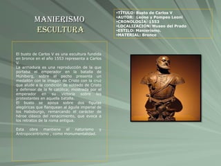Manierismo
Escultura
TÍTULO: Busto de Carlos V
AUTOR: Leone y Pompeo Leoni
CRONOLOGÍA: 1553
LOCALIZACIÓN: Museo del Prado
ESTILO: Manierismo.
MATERIAL: Bronce
El busto de Carlos V es una escultura fundida
en bronce en el año 1553 representa a Carlos
V.
La armadura es una reproducción de la que
portaba el emperador en la batalla de
Mühlberg, sobre el pecho presenta un
medallón con la imagen de Cristo con la cruz
que alude a la condición de soldado de Cristo
y defensor de la fe católica; mostrada por el
emperador en su victoria sobre los
protestantes en aquella batalla.
El busto se apoya sobre dos figuras
alegóricas que flanquean al águila imperial de
los Habsburgo, remarcando el carácter de
héroe clásico del renacimiento, que evoca a
los retratos de la roma antigua.
Esta obra mantiene el naturismo y
Antropocentrismo , como monumentalidad.
 