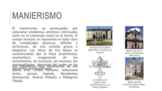 MANIERISMO
El manierismo se preocupaba por
solucionar problemas artísticos intrincados
tanto en el contenido como en la forma. El
cuerpo humano se representa en toda clase
de complicadas posturas, difíciles y
artificiosas, de una extraña gracia y
elegancia. Las obras de esa época se
caracterizaban por la línea serpentinata,
anamorfosis, exageración de los
movimientos, los escorzos, las texturas, los
almohadillados, alteración del orden en los
elementos arquitectónicos.
Los arquitectos mas importantes de esa
época eran: Giulio Romano, Sebastiano
Serlio, Jacopo Vignola, Bartolomeo
Ammannati, Andrea Palladio y Pellegrino
Tibaldi.
Serliana de la Galleria
degli Uffizi, Florencia, de
Vignola
Iglesia de San
Francesco della Vigna,
de Palladio
iglesia del Gesú,
Roma, de Giacomo
della Porta
La Rotonda en I
quattro libri
dell'architettura, de
Andrea Palladio
 
