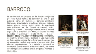 BARROCO
El Barroco fue un período de la historia originado
por una nueva forma de concebir el arte y que
produjo obras en numerosos campos artísticos:
literatura, arquitectura, escultura, pintura, música,
ópera, danza, teatro, entre otros. Se manifestó
principalmente en la Europa occidental, Italia,
Francia y España. Cronológicamente, abarcó todo el
siglo XVII y principios del XVIII, se dividió en tres
períodos: ´´primitivo´´ (1580-1630), ´´pleno´´
(1630-1680) y ´´tardío´´ (1680-1750).El arte se volvió más artificial, más recargado,
decorativo, ornamentado. Destacó el uso ilusionista
de los efectos ópticos; la belleza buscó nuevas vías
de expresión y cobró relevancia lo asombroso y los
efectos sorprendentes. En la conducta personal se
destacaba sobre todo el aspecto exterior, de forma
que reflejara una actitud altiva, elegante, refinada y
exagerada.
Laocoonte y sus hijos, de
Agesandro, Atenodoro y
Polidoro de Rodas
Las meninas de
Diego Velázquez
Plaza de San Pedro, en la
Ciudad del Vaticano
Retrato de Luis XIV de
Hyacinthe Rigaud
 