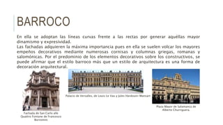 BARROCO
En ella se adoptan las líneas curvas frente a las rectas por generar aquéllas mayor
dinamismo y expresividad.
Las fachadas adquieren la máxima importancia pues en ella se suelen volcar los mayores
empeños decorativos mediante numerosas cornisas y columnas griegas, romanas y
salomónicas. Por el predominio de los elementos decorativos sobre los constructivos, se
puede afirmar que el estilo barroco más que un estilo de arquitectura es una forma de
decoración arquitectural.
Plaza Mayor de Salamanca de
Alberto Churriguera.
Palacio de Versalles, de Louis Le Vau y Jules Hardouin-Mansart
Fachada de San Carlo alle
Quattro Fontane de Francesco
Borromini
 
