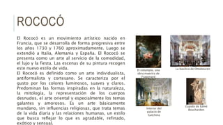 ROCOCÓ
El Rococó es un movimiento artístico nacido en
Francia, que se desarrolla de forma progresiva entre
los años 1730 y 1760 aproximadamente. Luego se
extendió a Italia, Alemania y España. El Rococó se
presenta como un arte al servicio de la comodidad,
el lujo y la fiesta. Las escenas de su pintura recogen
este nuevo estilo de vida.
El Rococó es definido como un arte individualista,
antiformalista y cortesano. Se caracteriza por el
gusto por los colores luminosos, suaves y claros.
Predominan las formas inspiradas en la naturaleza,
la mitología, la representación de los cuerpos
desnudos, el arte oriental y especialmente los temas
galantes y amorosos. Es un arte básicamente
mundano, sin influencias religiosas, que trata temas
de la vida diaria y las relaciones humanas, un estilo
que busca reflejar lo que es agradable, refinado,
exótico y sensual.
Cupido de Edmé
BouchardonInterior del
palacio de
Gatchina
La basílica de OttobeurenEl columpio, una
obra maestra de
Fragonard
 