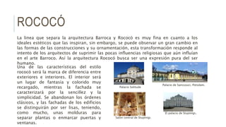 ROCOCÓ
La linea que separa la arquitectura Barroca y Rococó es muy fina en cuanto a los
ideales estéticos que las inspiran, sin embargo, se puede observar un gran cambio en
las formas de las construcciones y su ornamentación, esta transformación responde al
intento de los arquitectos de suprimir las pocas influencias religiosas que aún influían
en el arte Barroco. Así la arquitectura Rococó busca ser una expresión pura del ser
humano.
Una de las características del estilo
rococó será la marca de diferencia entre
exteriores e interiores. El interior será
un lugar de fantasía y colorido muy
recargado, mientras la fachada se
caracterizará por la sencillez y la
simplicidad. Se abandonan los órdenes
clásicos, y las fachadas de los edificios
se distinguirán por ser lisas, teniendo,
como mucho, unas molduras para
separar plantas o enmarcar puertas y
ventanas.
El palacio de Stupinigi.
Salón central de Stupinigi.
Palacio de Sanssouci, Potsdam.
Palacio Solitude
 