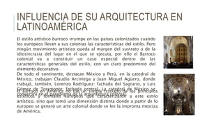 INFLUENCIA DE SU ARQUITECTURA EN
LATINOAMÉRICA
El estilo artístico barroco irrumpe en los países colonizados cuando
los europeos llevan a sus colonias las características del estilo. Pero
ningún movimiento artístico queda al margen del sustrato o de la
idiosincrasia del lugar en el que se ejecuta, por ello el Barroco
colonial va a constituir un caso especial dentro de las
características generales del estilo, con un claro predominio del
elemento decorativo.
De todo el continente, destacan México y Perú, en la catedral de
México, trabajan Claudio Arciniega y Juan Miguel Agüero, donde
trabajó, también, Lorenzo Rodríguez: fachada del Sagrario, y Luis
Gómez de Trasmonte: fachada central. La catedral de México se
convertirá en el paradigma de la arquitectura colonial.
El Barroco en América no fue un simple traslado de los principios
estéticos y formales europeos que caracterizaron a este estilo
artístico, sino que tomó una dimensión distinta donde a partir de lo
europeo se generó un arte colonial donde se lee la impronta mestiza
de América.
 
