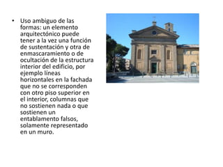 • Uso ambiguo de las
formas: un elemento
arquitectónico puede
tener a la vez una función
de sustentación y otra de
enmascaramiento o de
ocultación de la estructura
interior del edificio, por
ejemplo líneas
horizontales en la fachada
que no se corresponden
con otro piso superior en
el interior, columnas que
no sostienen nada o que
sostienen un
entablamento falsos,
solamente representado
en un muro.
 