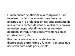 • El manierismo se aficiona a lo complicado. Son
recursos manieristas el cortar una línea de
pilastras con la prolongación del entablamento de
una ventana contenida dentro; o el hacer convivir
un orden de grandes dimensiones con otro
pequeño; introducir balcones y ventanas en el
entablamento; etc.
• Búsqueda intencionada de efectos de
discordancia entre forma y función: ventanas que
no sirven para nada por ejemplo.
 