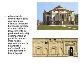 • Además de los
cinco órdenes (que
representaban
distintos caracteres
humanos), también
el almohadillado
(revestimiento de
piedra redondeada)
desempeñaba un
papel de relativa
importancia,
representando a la
naturaleza y
enfrentando a la
obra del hombre
(los órdenes).
 