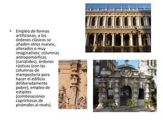 • Empleo de formas
artificiosas, a los
órdenes clásicos se
añaden otros nuevos,
alterados o muy
imaginativos: columnas
antropomórficas
(cariátides), órdenes
rústicos (con las
columnas de
mampostería para
hacer el edificio
deliberadamente
pobre), empleo de
estípites
(combinaciones
caprichosas de
pirámides al revés).
 