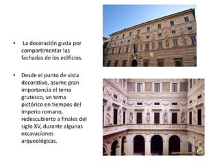 • La decoración gusta por
compartimentar las
fachadas de los edificios.
• Desde el punto de vista
decorativo, asume gran
importancia el tema
grutesco, un tema
pictórico en tiempos del
imperio romano,
redescubierto a finales del
siglo XV, durante algunas
excavaciones
arqueológicas.
 