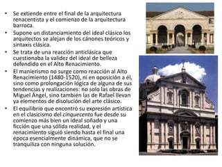 • Se extiende entre el final de la arquitectura
renacentista y el comienzo de la arquitectura
barroca.
• Supone un distanciamiento del ideal clásico los
arquitectos se alejan de los cánones teóricos y
sintaxis clásica.
• Se trata de una reacción anticlásica que
cuestionaba la validez del ideal de belleza
defendido en el Alto Renacimiento.
• El manierismo no surge como reacción al Alto
Renacimiento (1480-1520), ni en oposición a él,
sino como prolongación lógica de alguna de sus
tendencias y realizaciones: no solo las obras de
Miguel Ángel, sino también las de Rafael llevan
ya elementos de disolución del arte clásico.
• El equilibrio que encontró su expresión artística
en el clasicismo del cinquecento fue desde su
comienzo más bien un ideal soñado y una
ficción que una sólida realidad, y el
renacimiento siguió siendo hasta el final una
época esencialmente dinámica, que no se
tranquiliza con ninguna solución.
 