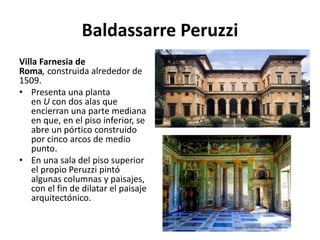 Baldassarre Peruzzi
Villa Farnesia de
Roma, construida alrededor de
1509.
• Presenta una planta
en U con dos alas que
encierran una parte mediana
en que, en el piso inferior, se
abre un pórtico construido
por cinco arcos de medio
punto.
• En una sala del piso superior
el propio Peruzzi pintó
algunas columnas y paisajes,
con el fin de dilatar el paisaje
arquitectónico.
 