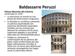 Baldassarre Peruzzi
Palazzo Massimo alla Colonne,
construido en 1532.
• La estructura se inserta en una
planta de dimensiones irregulares.
• La fachada es curvilínea y presenta
un pórtico arquitrabado con
columnas libremente espaciadas.
Insólitas son las cornisas que
decoran las ventanas de los pisos
superiores pegadas a una pared
adornada con almohadillado plano.
• Inédita es, asimismo la
conformación de los pórticos del
patio: están conformados por dos
logias sobrepuestas cerradas al
techo con un tercer piso abierto por
ventanas rectangulares tan largas
como la columnata inferior.
 