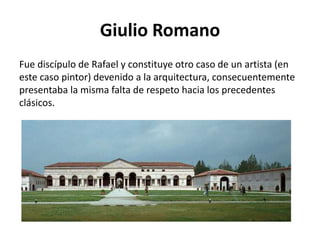 Giulio Romano
Fue discípulo de Rafael y constituye otro caso de un artista (en
este caso pintor) devenido a la arquitectura, consecuentemente
presentaba la misma falta de respeto hacia los precedentes
clásicos.
 