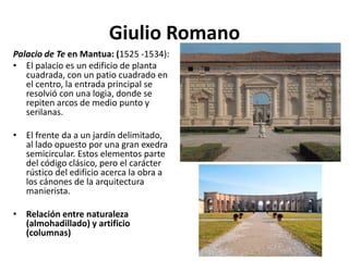 Giulio Romano
Palacio de Te en Mantua: (1525 -1534):
• El palacio es un edificio de planta
cuadrada, con un patio cuadrado en
el centro, la entrada principal se
resolvió con una logia, donde se
repiten arcos de medio punto y
serilanas.
• El frente da a un jardín delimitado,
al lado opuesto por una gran exedra
semicircular. Estos elementos parte
del código clásico, pero el carácter
rústico del edificio acerca la obra a
los cánones de la arquitectura
manierista.
• Relación entre naturaleza
(almohadillado) y artificio
(columnas)
 