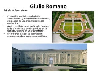 Giulio RomanoPalacio de Te en Mantua:
• Es un edificio sólido, con fachada
almohadillada y pilastras dóricas adosadas,
empleadas de una manera muy poco
académica.
• Aquí el conflicto entre la obra del hombre y
la de la naturaleza que se produce en la
fachada, termina en una “catástrofe”.
• Los órdenes clásicos se desintegran
compenetrándose con el almohadillado.
 