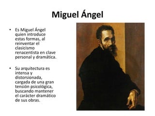 Miguel Ángel
• Es Miguel Ángel
quien introduce
estas formas, al
reinventar el
clasicismo
renacentista en clave
personal y dramática.
• Su arquitectura es
intensa y
distorsionada,
cargada de una gran
tensión psicológica,
buscando mantener
el carácter dramático
de sus obras.
 