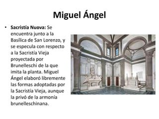 Miguel Ángel
• Sacristía Nuova: Se
encuentra junto a la
Basílica de San Lorenzo, y
se especula con respecto
a la Sacristía Vieja
proyectada por
Brunelleschi de la que
imita la planta. Miguel
Ángel elaboró libremente
las formas adoptadas por
la Sacristía Vieja, aunque
la privó de la armonía
brunelleschinana.
 