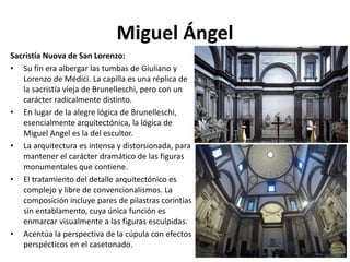 Miguel Ángel
Sacristía Nuova de San Lorenzo:
• Su fin era albergar las tumbas de Giuliano y
Lorenzo de Médici. La capilla es una réplica de
la sacristía vieja de Brunelleschi, pero con un
carácter radicalmente distinto.
• En lugar de la alegre lógica de Brunelleschi,
esencialmente arquitectónica, la lógica de
Miguel Angel es la del escultor.
• La arquitectura es intensa y distorsionada, para
mantener el carácter dramático de las figuras
monumentales que contiene.
• El tratamiento del detalle arquitectónico es
complejo y libre de convencionalismos. La
composición incluye pares de pilastras corintias
sin entablamento, cuya única función es
enmarcar visualmente a las figuras esculpidas.
• Acentúa la perspectiva de la cúpula con efectos
perspécticos en el casetonado.
 