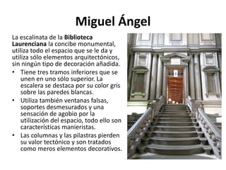 Miguel Ángel
La escalinata de la Biblioteca
Laurenciana la concibe monumental,
utiliza todo el espacio que se le da y
utiliza sólo elementos arquitectónicos,
sin ningún tipo de decoración añadida.
• Tiene tres tramos inferiores que se
unen en uno sólo superior. La
escalera se destaca por su color gris
sobre las paredes blancas.
• Utiliza también ventanas falsas,
soportes desmesurados y una
sensación de agobio por la
utilización del espacio, todo ello son
características manieristas.
• Las columnas y las pilastras pierden
su valor tectónico y son tratados
como meros elementos decorativos.
 