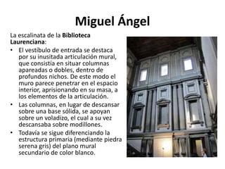 Miguel Ángel
La escalinata de la Biblioteca
Laurenciana:
• El vestíbulo de entrada se destaca
por su inusitada articulación mural,
que consistía en situar columnas
apareadas o dobles, dentro de
profundos nichos. De este modo el
muro parece penetrar en el espacio
interior, aprisionando en su masa, a
los elementos de la articulación.
• Las columnas, en lugar de descansar
sobre una base sólida, se apoyan
sobre un voladizo, el cual a su vez
descansaba sobre modillones.
• Todavía se sigue diferenciando la
estructura primaria (mediante piedra
serena gris) del plano mural
secundario de color blanco.
 