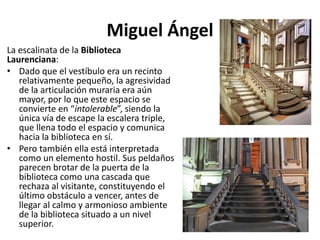 Miguel Ángel
La escalinata de la Biblioteca
Laurenciana:
• Dado que el vestíbulo era un recinto
relativamente pequeño, la agresividad
de la articulación muraria era aún
mayor, por lo que este espacio se
convierte en “intolerable”, siendo la
única vía de escape la escalera triple,
que llena todo el espacio y comunica
hacia la biblioteca en sí.
• Pero también ella está interpretada
como un elemento hostil. Sus peldaños
parecen brotar de la puerta de la
biblioteca como una cascada que
rechaza al visitante, constituyendo el
último obstáculo a vencer, antes de
llegar al calmo y armonioso ambiente
de la biblioteca situado a un nivel
superior.
 