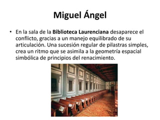 Miguel Ángel
• En la sala de la Biblioteca Laurenciana desaparece el
conflicto, gracias a un manejo equilibrado de su
articulación. Una sucesión regular de pilastras simples,
crea un ritmo que se asimila a la geometría espacial
simbólica de principios del renacimiento.
 