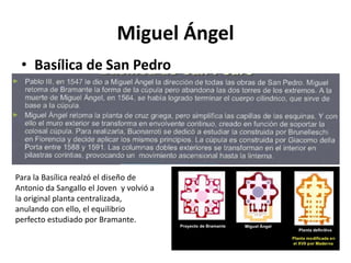 Miguel Ángel
• Basílica de San Pedro
Para la Basílica realzó el diseño de
Antonio da Sangallo el Joven y volvió a
la original planta centralizada,
anulando con ello, el equilibrio
perfecto estudiado por Bramante.
 