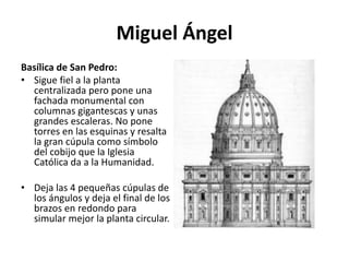 Miguel Ángel
Basílica de San Pedro:
• Sigue fiel a la planta
centralizada pero pone una
fachada monumental con
columnas gigantescas y unas
grandes escaleras. No pone
torres en las esquinas y resalta
la gran cúpula como símbolo
del cobijo que la Iglesia
Católica da a la Humanidad.
• Deja las 4 pequeñas cúpulas de
los ángulos y deja el final de los
brazos en redondo para
simular mejor la planta circular.
 
