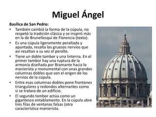 Miguel Ángel
Basílica de San Pedro:
• También cambió la forma de la cúpula, no
respetó la tradición clásica y se inspiró más
en la de Brunellesqui de Florencia (texto).
• Es una cúpula ligeramente peraltada y
apuntada, resalta los gruesos nervios que
así resaltan a su vez el peralte.
• Tiene un doble tambor y una linterna. En el
primer tambor hay una ruptura de la
armonía diseñada por Bramante hacia lo
manierista y monumental con unas grandes
columnas dobles que son el origen de los
nervios de la cúpula.
• Entre esas columnas dobles pone frontones
triangulares y redondos alternantes como
si se tratara de un edificio.
• El segundo tambor actúa como un
gigantesco entablamento. En la cúpula abre
tres filas de ventanas falsas (otra
característica manierista.
 