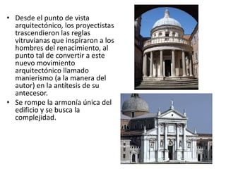 • Desde el punto de vista
arquitectónico, los proyectistas
trascendieron las reglas
vitruvianas que inspiraron a los
hombres del renacimiento, al
punto tal de convertir a este
nuevo movimiento
arquitectónico llamado
manierismo (a la manera del
autor) en la antítesis de su
antecesor.
• Se rompe la armonía única del
edificio y se busca la
complejidad.
 
