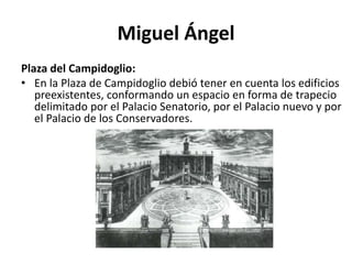 Miguel Ángel
Plaza del Campidoglio:
• En la Plaza de Campidoglio debió tener en cuenta los edificios
preexistentes, conformando un espacio en forma de trapecio
delimitado por el Palacio Senatorio, por el Palacio nuevo y por
el Palacio de los Conservadores.
 