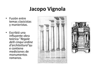 Jacopo Vignola
• Fusión entre
temas clasicistas
y manieristas.
• Escribió una
influyente obra
teórica ”Regole
delli cinqui ordine
d'architettura”qu
e contiene
mediciones de
monumentos
romanos.
 