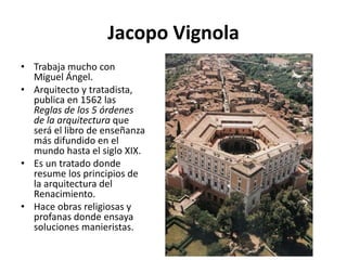 Jacopo Vignola
• Trabaja mucho con
Miguel Ángel.
• Arquitecto y tratadista,
publica en 1562 las
Reglas de los 5 órdenes
de la arquitectura que
será el libro de enseñanza
más difundido en el
mundo hasta el siglo XIX.
• Es un tratado donde
resume los principios de
la arquitectura del
Renacimiento.
• Hace obras religiosas y
profanas donde ensaya
soluciones manieristas.
 
