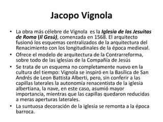 Jacopo Vignola
• La obra más célebre de Vignola es la Iglesia de los Jesuitas
de Roma (Il Gesú), comenzada en 1568. El arquitecto
fusionó los esquemas centralizados de la arquitectura del
Renacimiento con los longitudinales de la época medieval.
• Ofrece el modelo de arquitectura de la Contrarreforma,
sobre todo de las iglesias de la Compañía de Jesús
• Se trata de un esquema no completamente nuevo en la
cultura del tiempo: Vignola se inspiró en la Basílica de San
Andrés de Leon Battista Alberti, pero, sin conferir a las
capillas laterales la autonomía renacentista de la iglesia
albertiana, la nave, en este caso, asumió mayor
importancia, mientras que las capillas quedaron reducidas
a meras aperturas laterales.
• La suntuosa decoración de la iglesia se remonta a la época
barroca.
 
