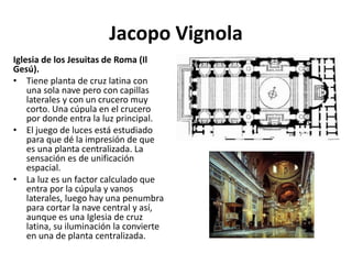 Jacopo Vignola
Iglesia de los Jesuitas de Roma (Il
Gesú).
• Tiene planta de cruz latina con
una sola nave pero con capillas
laterales y con un crucero muy
corto. Una cúpula en el crucero
por donde entra la luz principal.
• El juego de luces está estudiado
para que dé la impresión de que
es una planta centralizada. La
sensación es de unificación
espacial.
• La luz es un factor calculado que
entra por la cúpula y vanos
laterales, luego hay una penumbra
para cortar la nave central y así,
aunque es una Iglesia de cruz
latina, su iluminación la convierte
en una de planta centralizada.
 