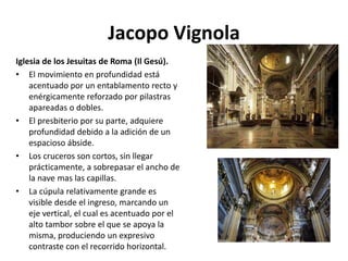 Jacopo Vignola
Iglesia de los Jesuitas de Roma (Il Gesú).
• El movimiento en profundidad está
acentuado por un entablamento recto y
enérgicamente reforzado por pilastras
apareadas o dobles.
• El presbiterio por su parte, adquiere
profundidad debido a la adición de un
espacioso ábside.
• Los cruceros son cortos, sin llegar
prácticamente, a sobrepasar el ancho de
la nave mas las capillas.
• La cúpula relativamente grande es
visible desde el ingreso, marcando un
eje vertical, el cual es acentuado por el
alto tambor sobre el que se apoya la
misma, produciendo un expresivo
contraste con el recorrido horizontal.
 