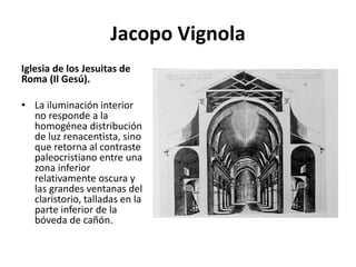 Jacopo Vignola
Iglesia de los Jesuitas de
Roma (Il Gesú).
• La iluminación interior
no responde a la
homogénea distribución
de luz renacentista, sino
que retorna al contraste
paleocristiano entre una
zona inferior
relativamente oscura y
las grandes ventanas del
claristorio, talladas en la
parte inferior de la
bóveda de cañón.
 