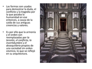 • Las formas son usadas
para demostrar la duda, el
conflicto y la tragedia por
la que pasaba la
humanidad en ese
entonces, a causa de la
caída de sus antiguas
creencias y valores.
• Es por ello que la armonía
y el orden son
reemplazadas por la
tensión, el conflicto, la
incertidumbre y el
desequilibrio propios de
una sociedad sin orden
cósmico, lo que se reflejó
en su arquitectura.
 