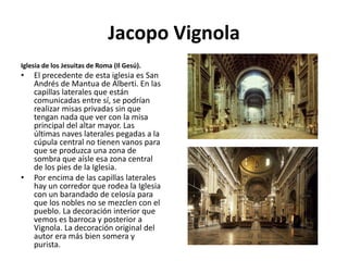 Jacopo Vignola
Iglesia de los Jesuitas de Roma (Il Gesú).
• El precedente de esta iglesia es San
Andrés de Mantua de Alberti. En las
capillas laterales que están
comunicadas entre sí, se podrían
realizar misas privadas sin que
tengan nada que ver con la misa
principal del altar mayor. Las
últimas naves laterales pegadas a la
cúpula central no tienen vanos para
que se produzca una zona de
sombra que aísle esa zona central
de los pies de la Iglesia.
• Por encima de las capillas laterales
hay un corredor que rodea la Iglesia
con un barandado de celosía para
que los nobles no se mezclen con el
pueblo. La decoración interior que
vemos es barroca y posterior a
Vignola. La decoración original del
autor era más bien somera y
purista.
 